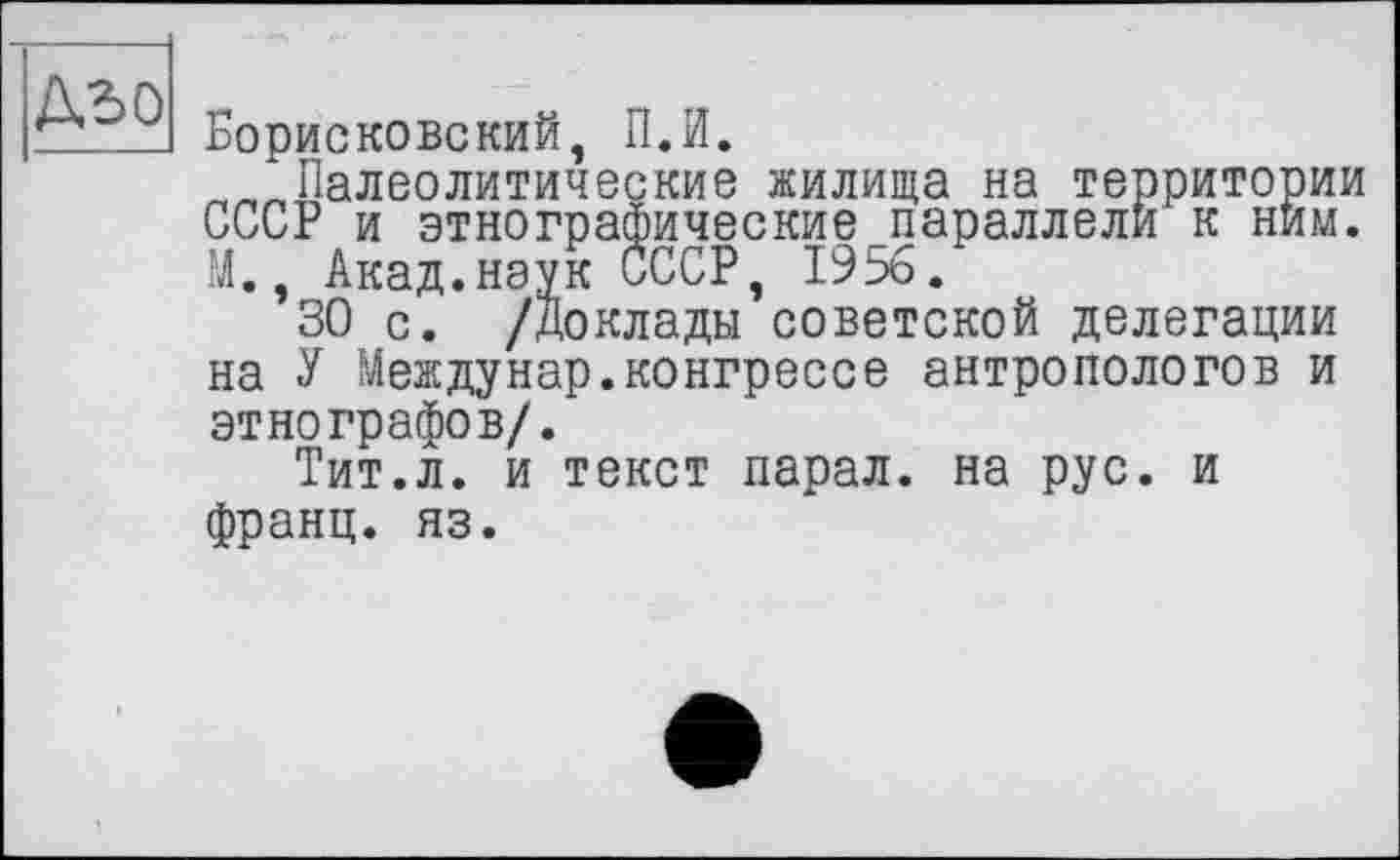 ﻿A3 о
Борисковский, ПЛ.
„„Палеолитические жилища на территории СССР и этнографические параллели к ним. М., Акад.наук СССР, 1956.
30 с. /доклады советской делегации на У Междунар.конгрессе антропологов и этнографов/.
Тит.л. и текст парал. на рус. и франц, яз.